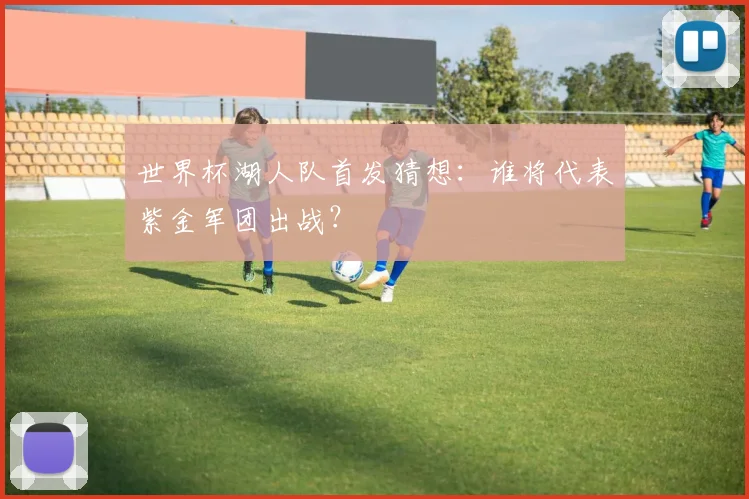世界杯湖人队首发猜想：谁将代表紫金军团出战？