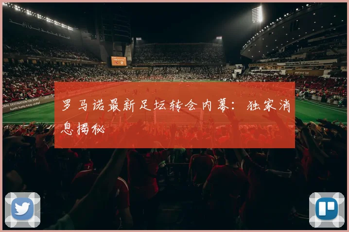 罗马诺最新足坛转会内幕:独家消息揭秘