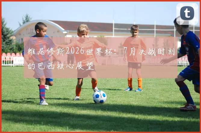 维尼修斯2026世界杯:7月决战时刻的巴西核心展望