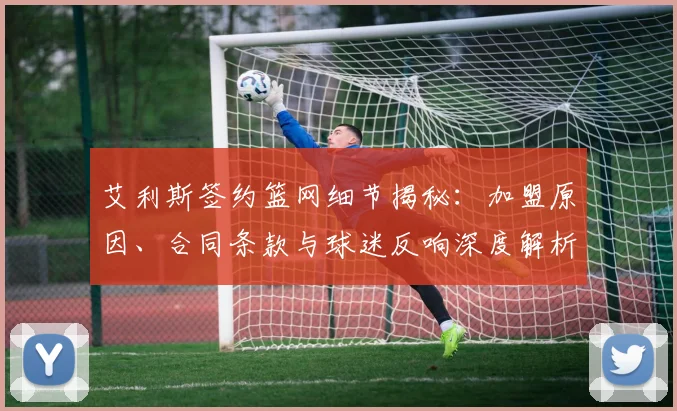 艾利斯签约篮网细节揭秘:加盟原因、合同条款与球迷反响深度解析