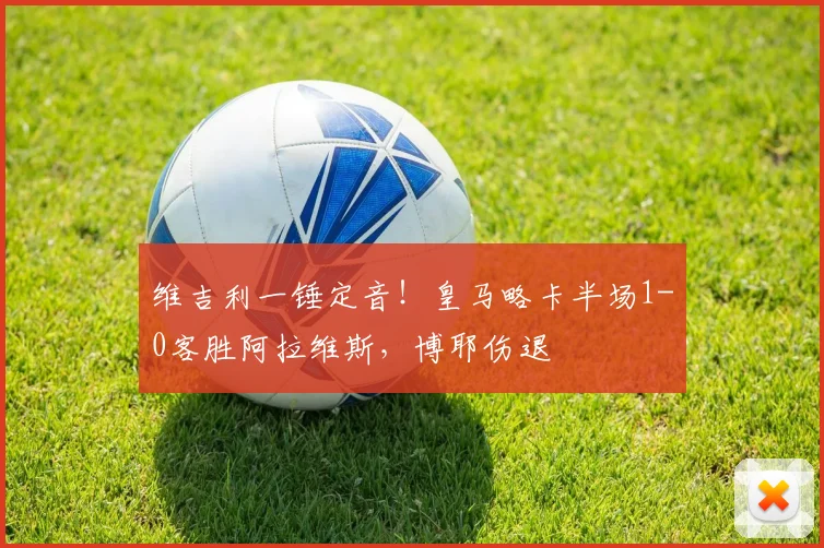 维吉利一锤定音！皇马略卡半场1-0客胜阿拉维斯，博耶伤退