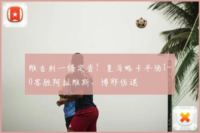 维吉利一锤定音！皇马略卡半场1-0客胜阿拉维斯，博耶伤退