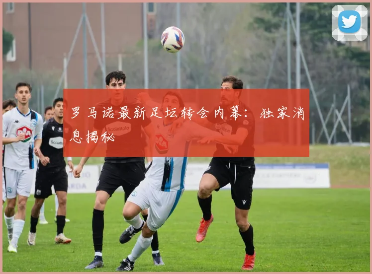 罗马诺最新足坛转会内幕：独家消息揭秘