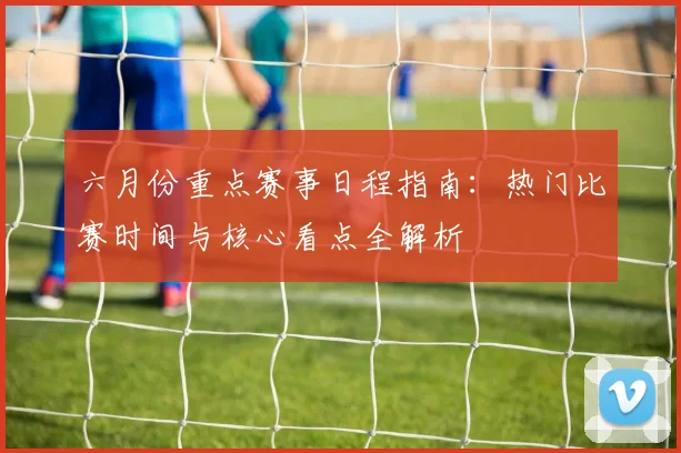 六月份重点赛事日程指南:热门比赛时间与核心看点全解析