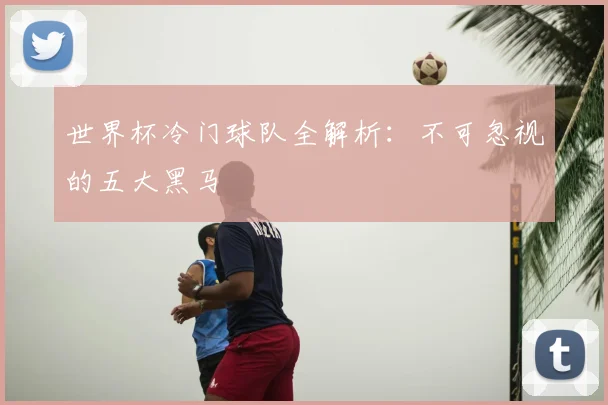 世界杯冷门球队全解析:不可忽视的五大黑马