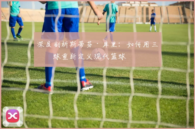 深度剖析斯蒂芬·库里:如何用三分球重新定义现代篮球