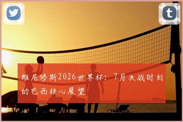 维尼修斯2026世界杯:7月决战时刻的巴西核心展望