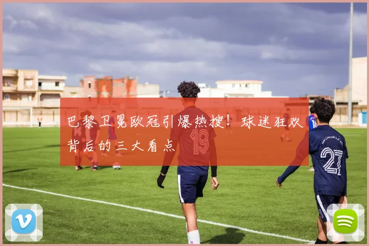 巴黎卫冕欧冠引爆热搜！球迷狂欢背后的三大看点