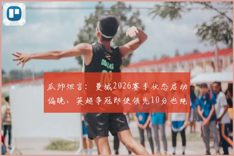 瓜帅坦言:曼城2026赛季状态启动偏晚,英超争冠即使领先10分也绝不保险