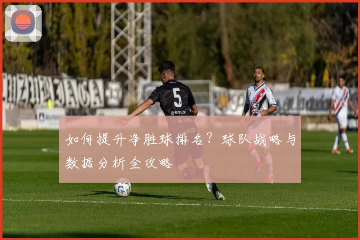 如何提升净胜球排名？球队战略与数据分析全攻略